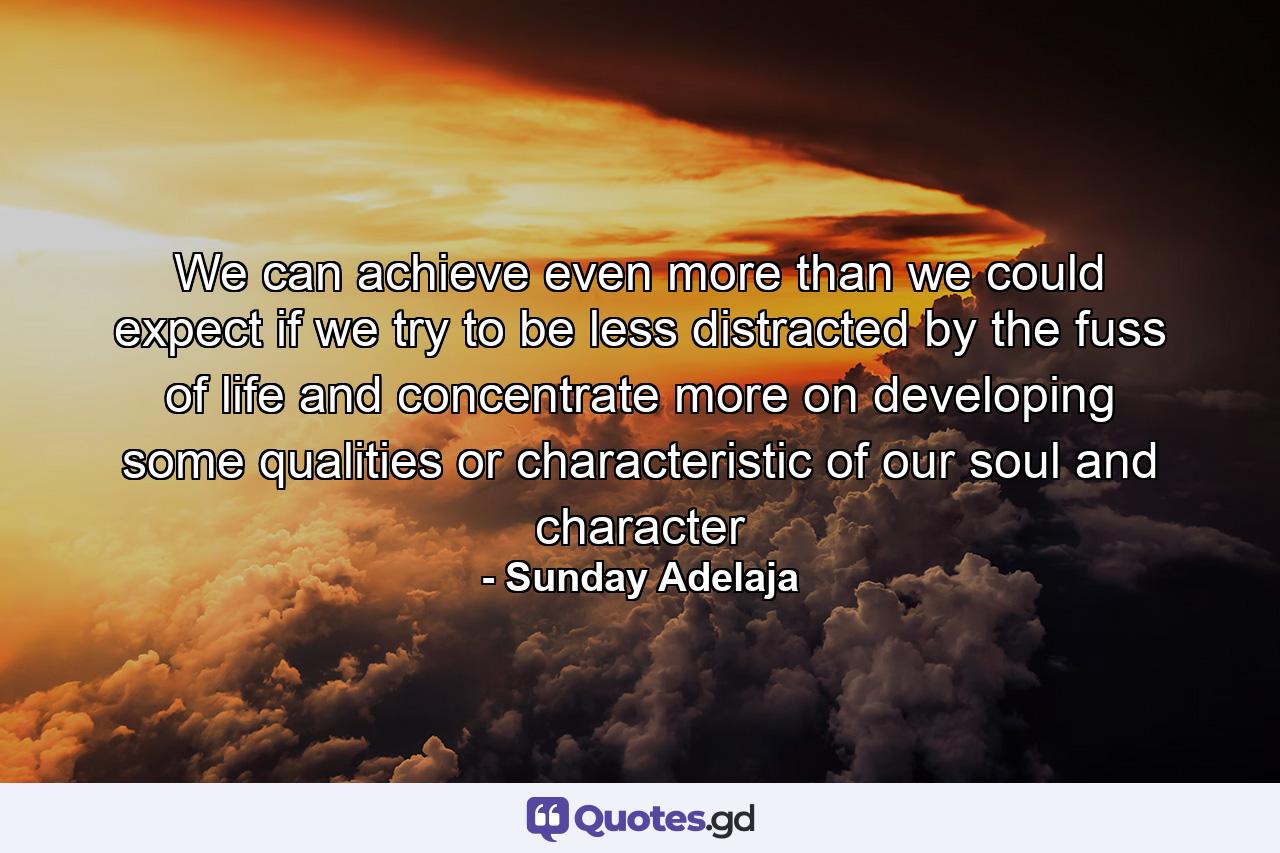 We can achieve even more than we could expect if we try to be less distracted by the fuss of life and concentrate more on developing some qualities or characteristic of our soul and character - Quote by Sunday Adelaja