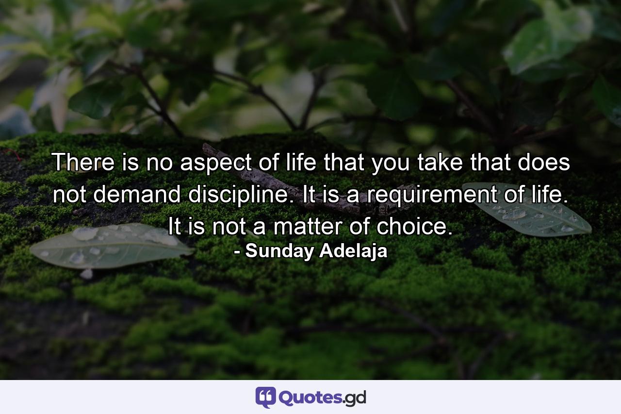 There is no aspect of life that you take that does not demand discipline. It is a requirement of life. It is not a matter of choice. - Quote by Sunday Adelaja