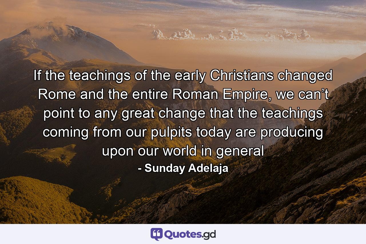 If the teachings of the early Christians changed Rome and the entire Roman Empire, we can’t point to any great change that the teachings coming from our pulpits today are producing upon our world in general - Quote by Sunday Adelaja