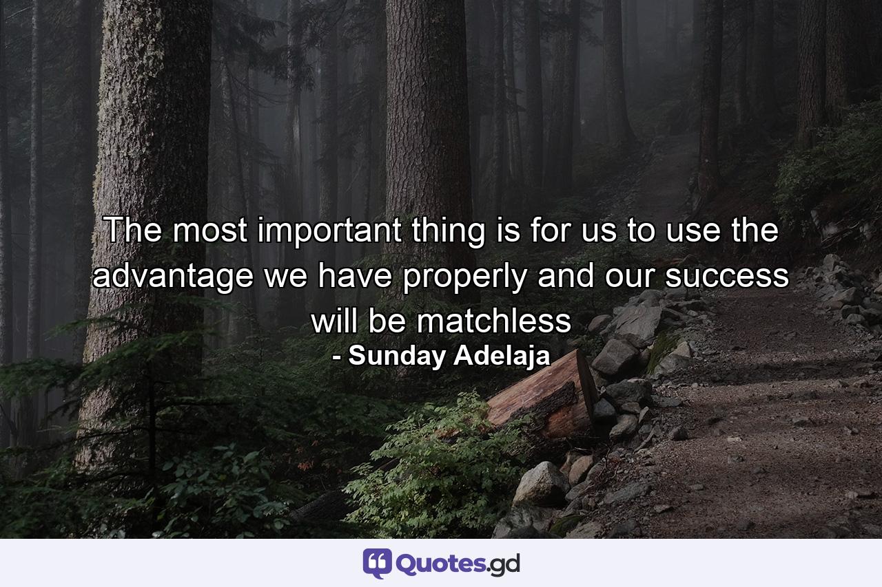 The most important thing is for us to use the advantage we have properly and our success will be matchless - Quote by Sunday Adelaja