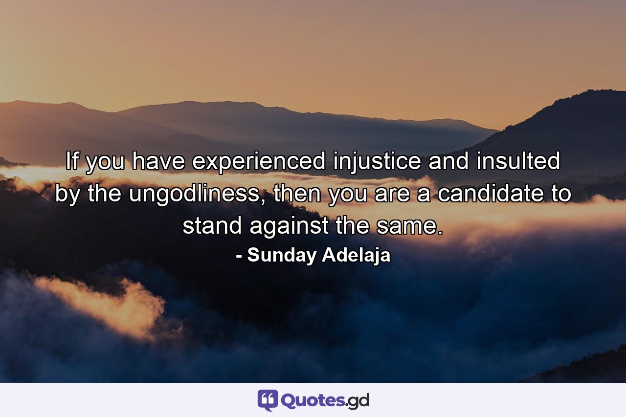 If you have experienced injustice and insulted by the ungodliness, then you are a candidate to stand against the same. - Quote by Sunday Adelaja