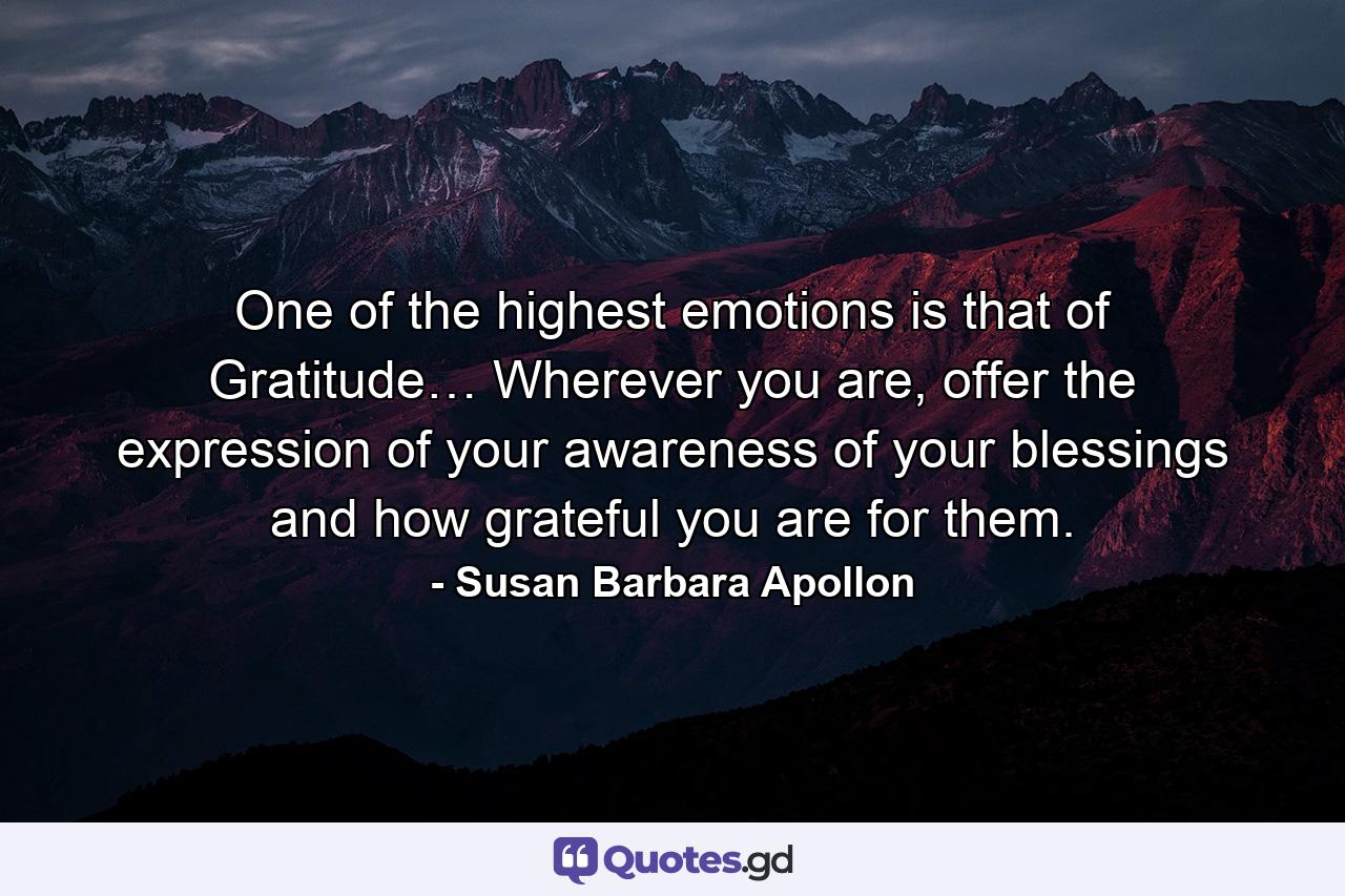 One of the highest emotions is that of Gratitude… Wherever you are, offer the expression of your awareness of your blessings and how grateful you are for them. - Quote by Susan Barbara Apollon