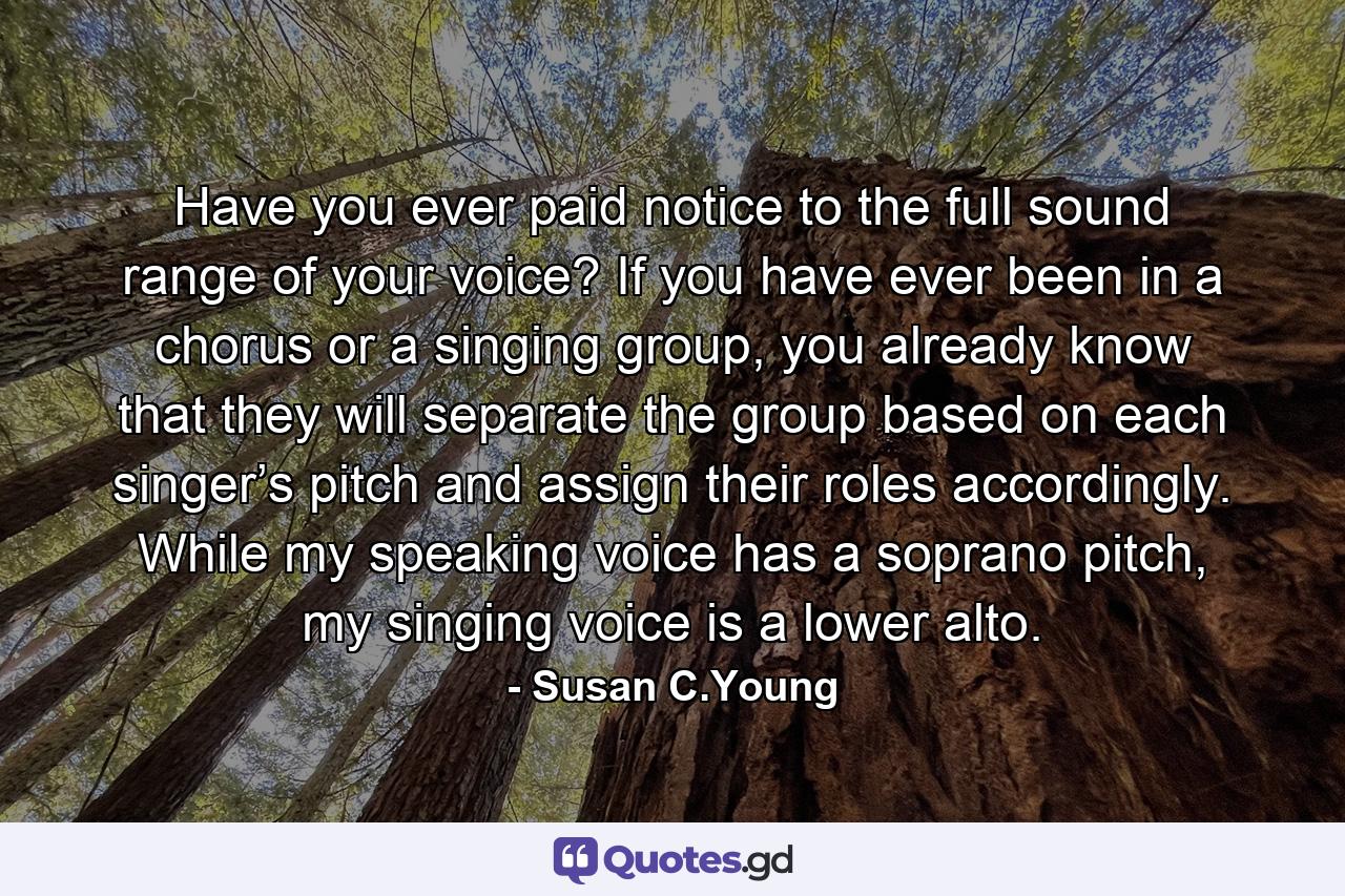 Have you ever paid notice to the full sound range of your voice? If you have ever been in a chorus or a singing group, you already know that they will separate the group based on each singer’s pitch and assign their roles accordingly. While my speaking voice has a soprano pitch, my singing voice is a lower alto. - Quote by Susan C.Young