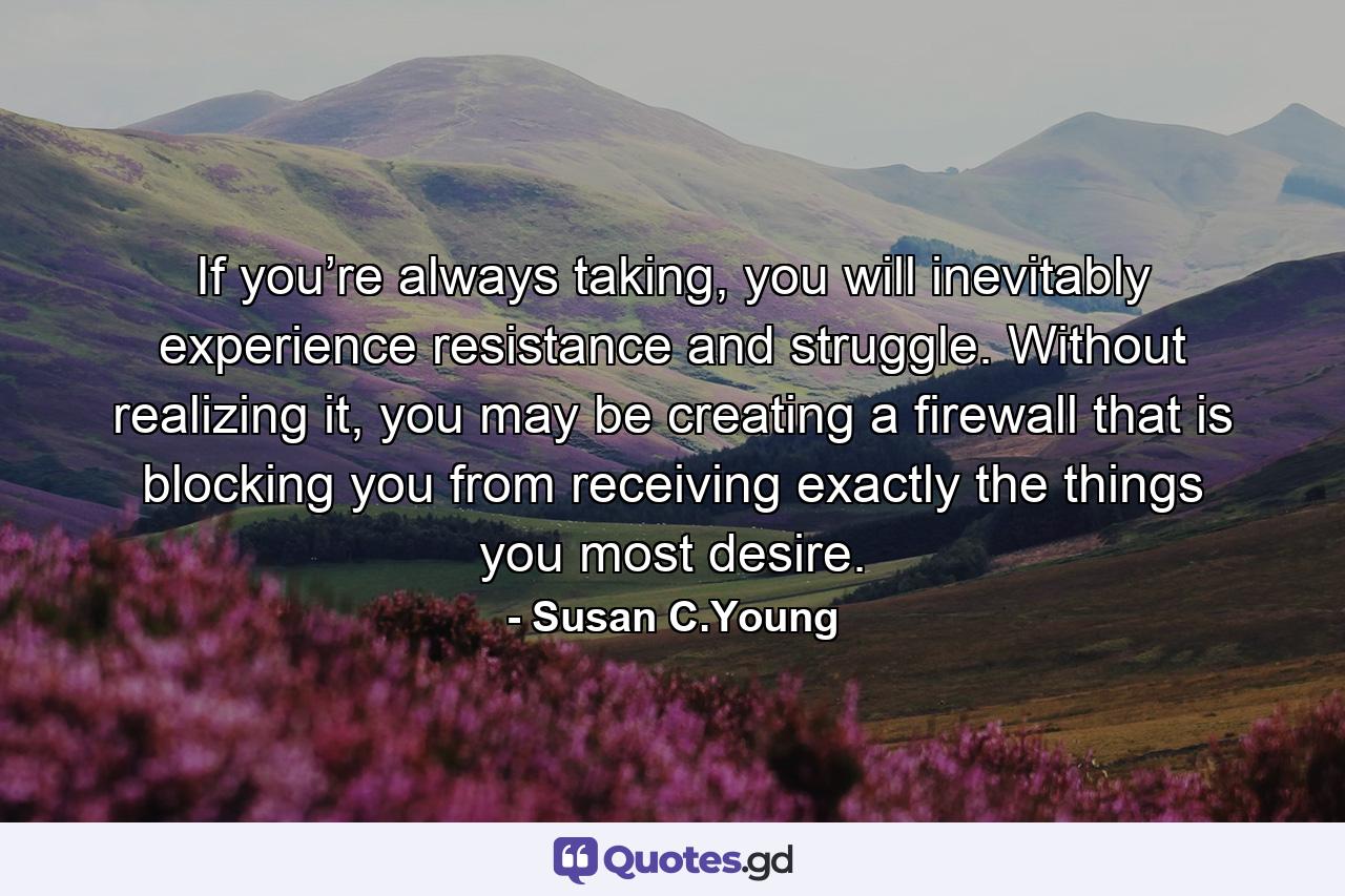 If you’re always taking, you will inevitably experience resistance and struggle. Without realizing it, you may be creating a firewall that is blocking you from receiving exactly the things you most desire. - Quote by Susan C.Young