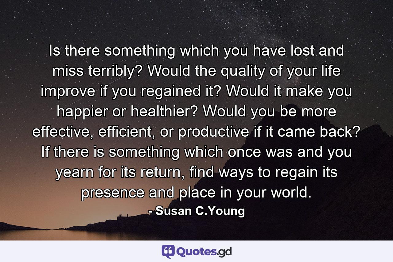 Is there something which you have lost and miss terribly? Would the quality of your life improve if you regained it? Would it make you happier or healthier? Would you be more effective, efficient, or productive if it came back? If there is something which once was and you yearn for its return, find ways to regain its presence and place in your world. - Quote by Susan C.Young