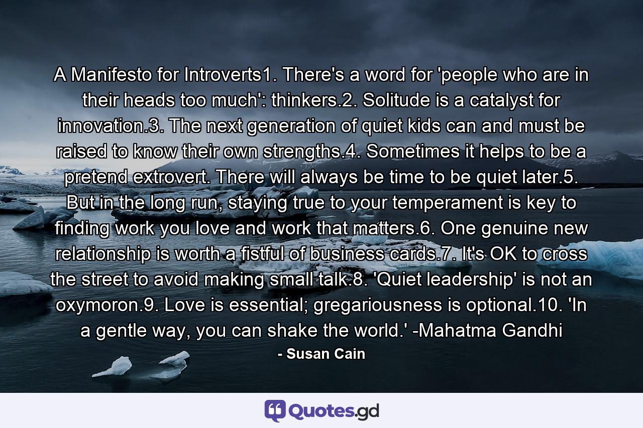 A Manifesto for Introverts1. There's a word for 'people who are in their heads too much': thinkers.2. Solitude is a catalyst for innovation.3. The next generation of quiet kids can and must be raised to know their own strengths.4. Sometimes it helps to be a pretend extrovert. There will always be time to be quiet later.5. But in the long run, staying true to your temperament is key to finding work you love and work that matters.6. One genuine new relationship is worth a fistful of business cards.7. It's OK to cross the street to avoid making small talk.8. 'Quiet leadership' is not an oxymoron.9. Love is essential; gregariousness is optional.10. 'In a gentle way, you can shake the world.' -Mahatma Gandhi - Quote by Susan Cain