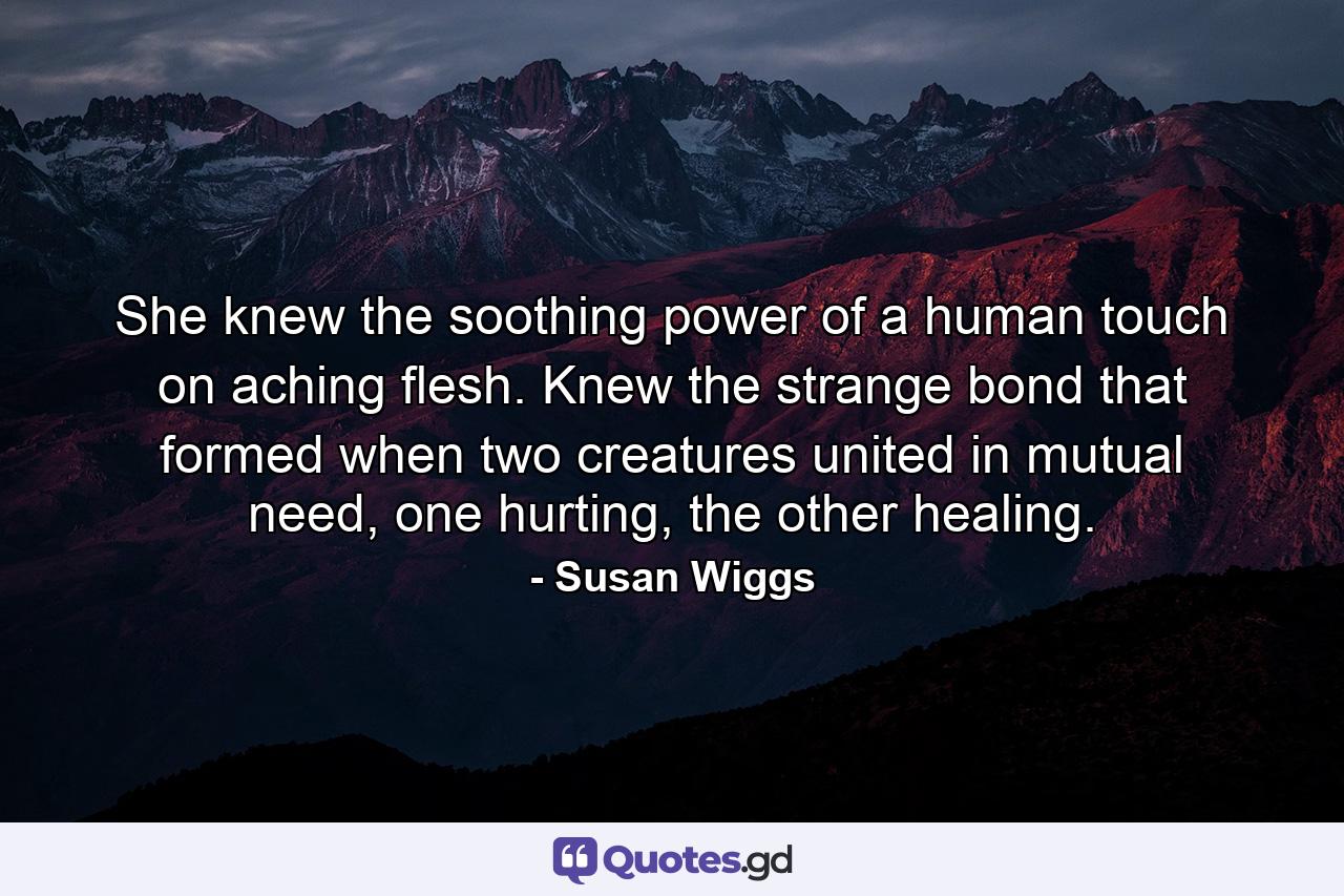 She knew the soothing power of a human touch on aching flesh. Knew the strange bond that formed when two creatures united in mutual need, one hurting, the other healing. - Quote by Susan Wiggs