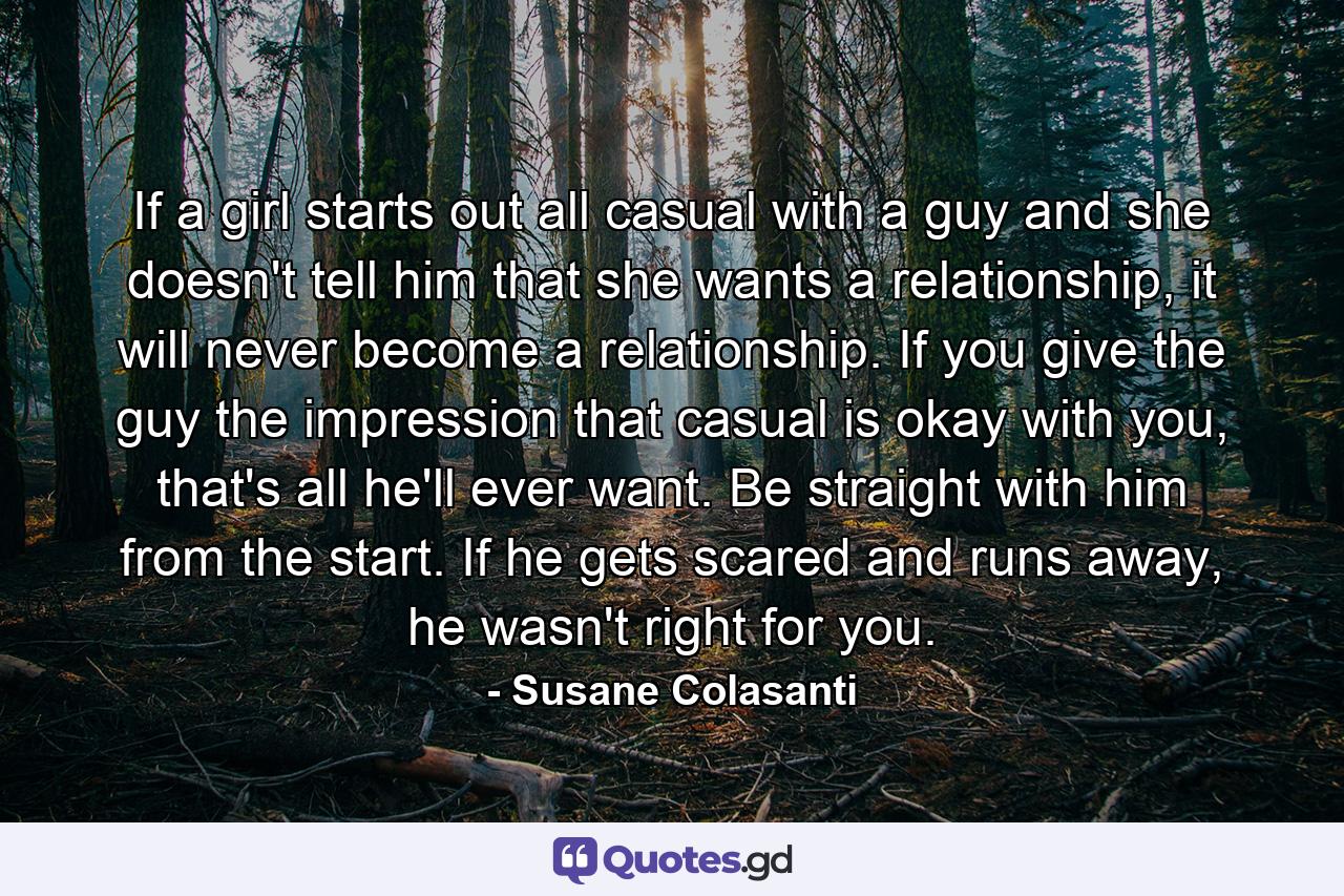 If a girl starts out all casual with a guy and she doesn't tell him that she wants a relationship, it will never become a relationship. If you give the guy the impression that casual is okay with you, that's all he'll ever want. Be straight with him from the start. If he gets scared and runs away, he wasn't right for you. - Quote by Susane Colasanti