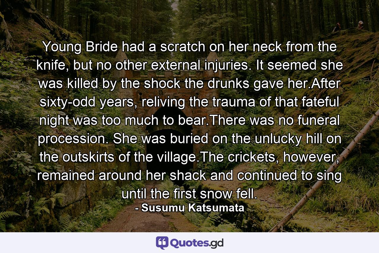 Young Bride had a scratch on her neck from the knife, but no other external injuries. It seemed she was killed by the shock the drunks gave her.After sixty-odd years, reliving the trauma of that fateful night was too much to bear.There was no funeral procession. She was buried on the unlucky hill on the outskirts of the village.The crickets, however, remained around her shack and continued to sing until the first snow fell. - Quote by Susumu Katsumata