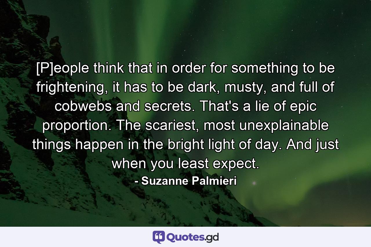 [P]eople think that in order for something to be frightening, it has to be dark, musty, and full of cobwebs and secrets. That's a lie of epic proportion. The scariest, most unexplainable things happen in the bright light of day. And just when you least expect. - Quote by Suzanne Palmieri