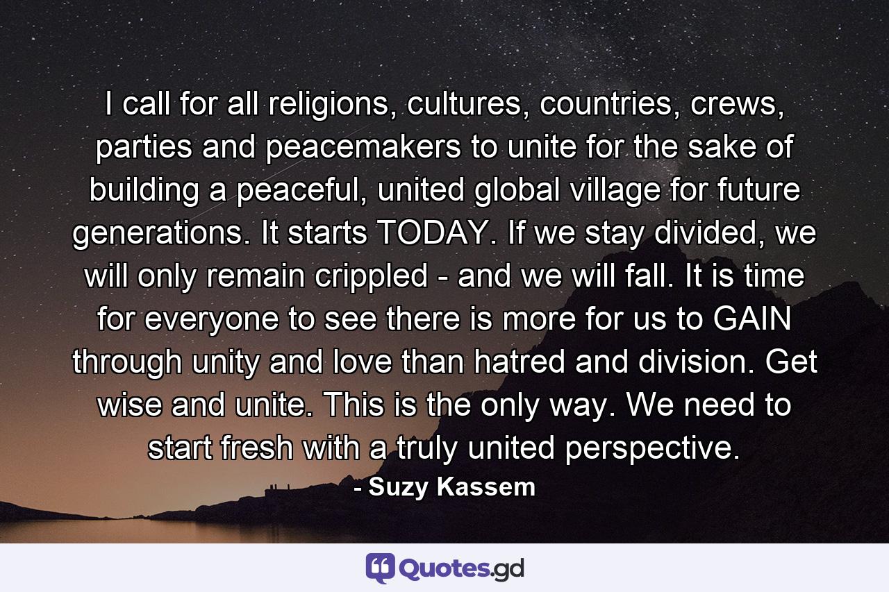 I call for all religions, cultures, countries, crews, parties and peacemakers to unite for the sake of building a peaceful, united global village for future generations. It starts TODAY. If we stay divided, we will only remain crippled - and we will fall. It is time for everyone to see there is more for us to GAIN through unity and love than hatred and division. Get wise and unite. This is the only way. We need to start fresh with a truly united perspective. - Quote by Suzy Kassem