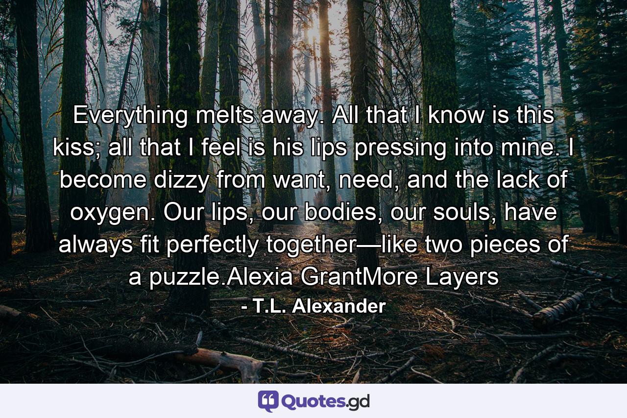 Everything melts away. All that I know is this kiss; all that I feel is his lips pressing into mine. I become dizzy from want, need, and the lack of oxygen. Our lips, our bodies, our souls, have always fit perfectly together—like two pieces of a puzzle.Alexia GrantMore Layers - Quote by T.L. Alexander