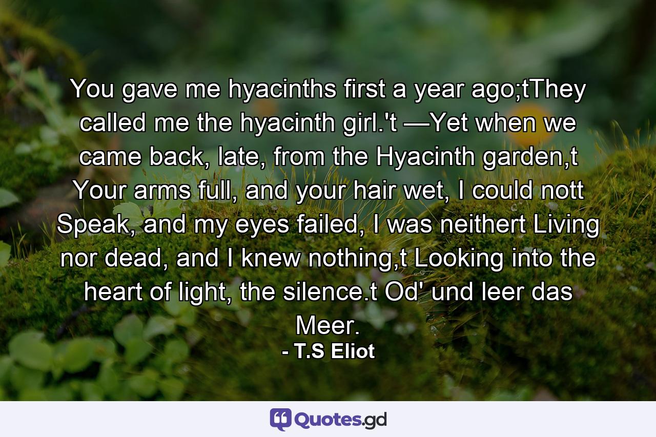 You gave me hyacinths first a year ago;tThey called me the hyacinth girl.'t —Yet when we came back, late, from the Hyacinth garden,t Your arms full, and your hair wet, I could nott Speak, and my eyes failed, I was neithert Living nor dead, and I knew nothing,t Looking into the heart of light, the silence.t Od' und leer das Meer. - Quote by T.S Eliot