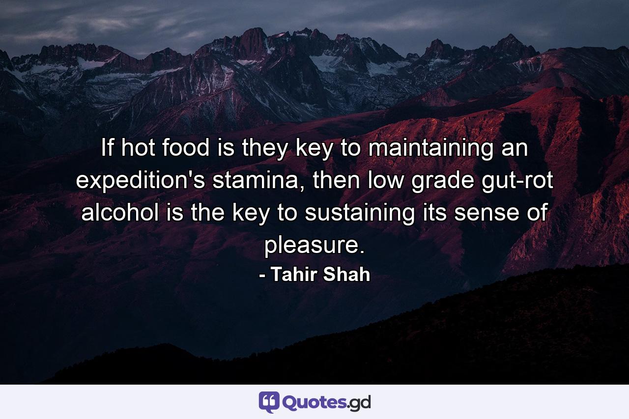 If hot food is they key to maintaining an expedition's stamina, then low grade gut-rot alcohol is the key to sustaining its sense of pleasure. - Quote by Tahir Shah