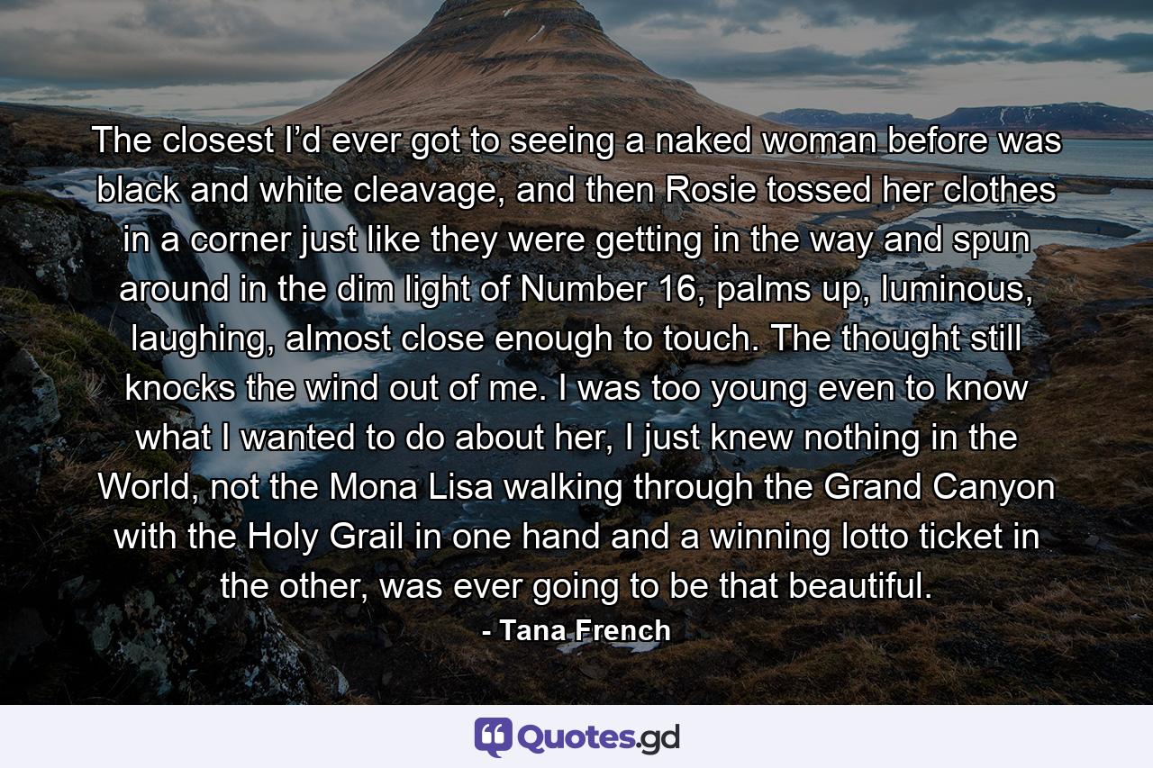 The closest I’d ever got to seeing a naked woman before was black and white cleavage, and then Rosie tossed her clothes in a corner just like they were getting in the way and spun around in the dim light of Number 16, palms up, luminous, laughing, almost close enough to touch. The thought still knocks the wind out of me. I was too young even to know what I wanted to do about her, I just knew nothing in the World, not the Mona Lisa walking through the Grand Canyon with the Holy Grail in one hand and a winning lotto ticket in the other, was ever going to be that beautiful. - Quote by Tana French