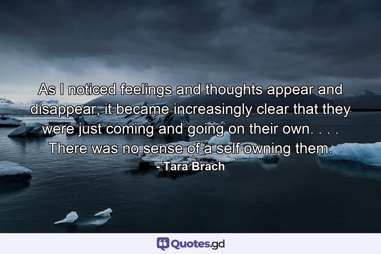 As I noticed feelings and thoughts appear and disappear, it became increasingly clear that they were just coming and going on their own. . . . There was no sense of a self owning them. - Quote by Tara Brach