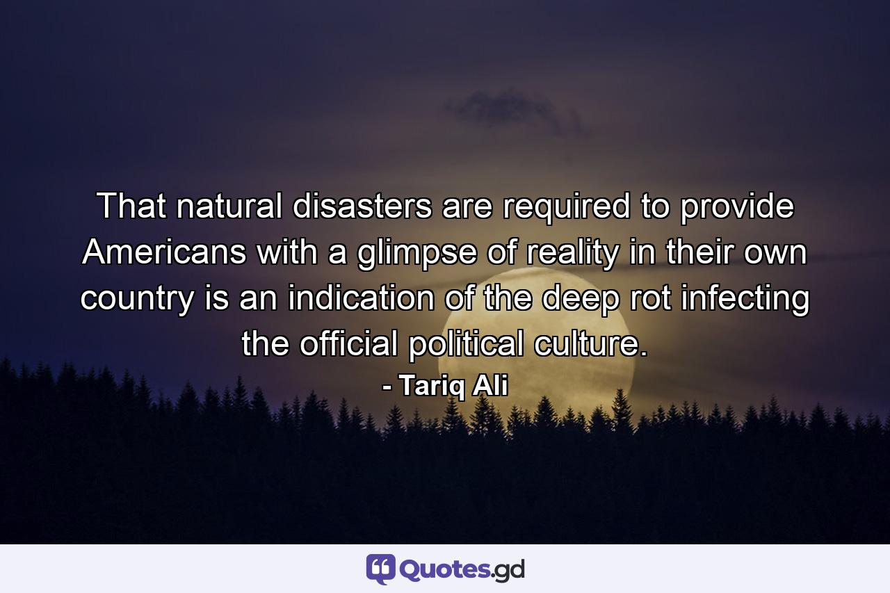 That natural disasters are required to provide Americans with a glimpse of reality in their own country is an indication of the deep rot infecting the official political culture. - Quote by Tariq Ali