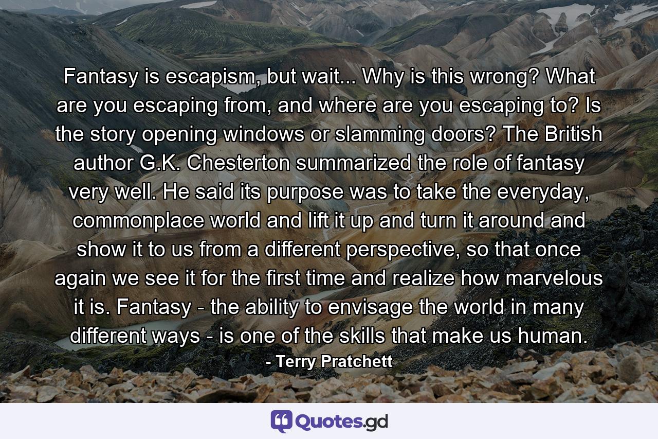 Fantasy is escapism, but wait... Why is this wrong? What are you escaping from, and where are you escaping to? Is the story opening windows or slamming doors? The British author G.K. Chesterton summarized the role of fantasy very well. He said its purpose was to take the everyday, commonplace world and lift it up and turn it around and show it to us from a different perspective, so that once again we see it for the first time and realize how marvelous it is. Fantasy - the ability to envisage the world in many different ways - is one of the skills that make us human. - Quote by Terry Pratchett