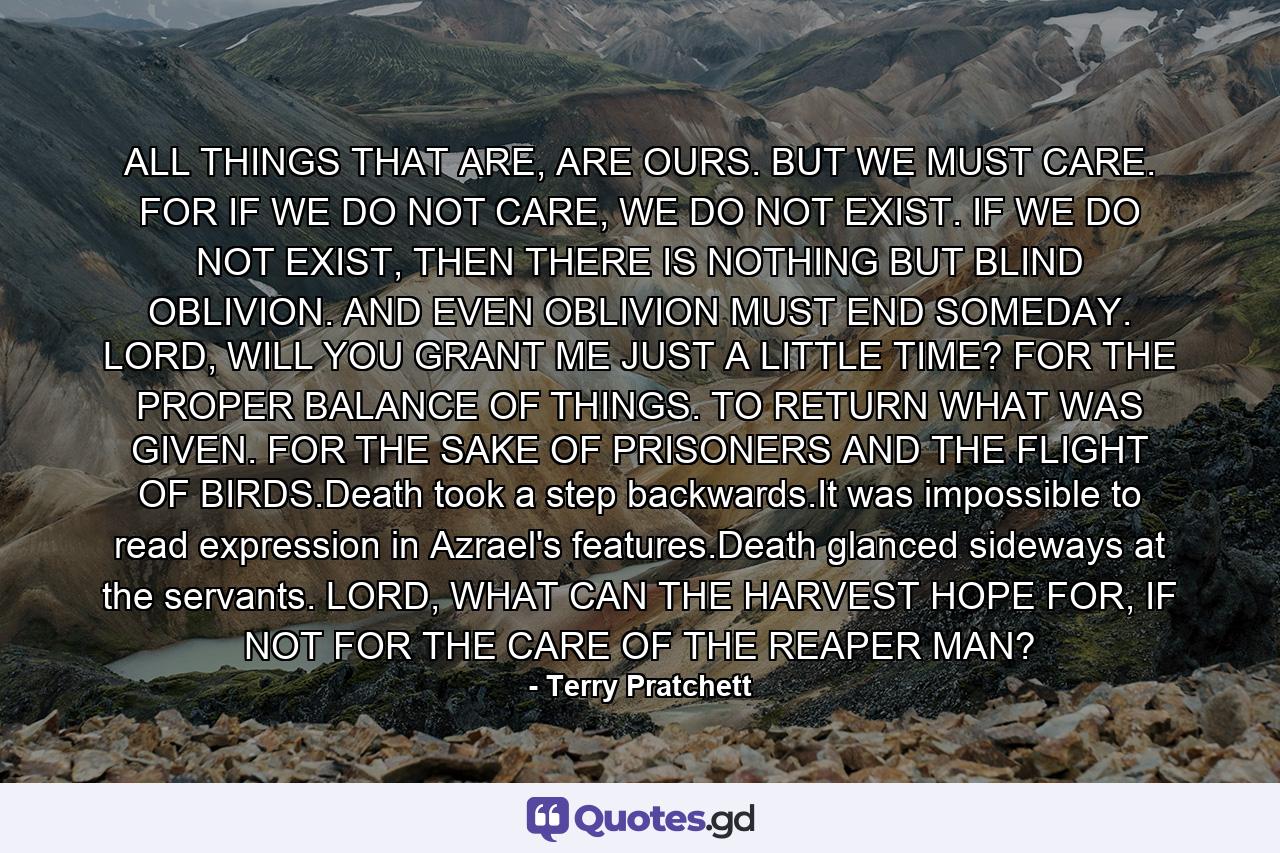 ALL THINGS THAT ARE, ARE OURS. BUT WE MUST CARE. FOR IF WE DO NOT CARE, WE DO NOT EXIST. IF WE DO NOT EXIST, THEN THERE IS NOTHING BUT BLIND OBLIVION. AND EVEN OBLIVION MUST END SOMEDAY. LORD, WILL YOU GRANT ME JUST A LITTLE TIME? FOR THE PROPER BALANCE OF THINGS. TO RETURN WHAT WAS GIVEN. FOR THE SAKE OF PRISONERS AND THE FLIGHT OF BIRDS.Death took a step backwards.It was impossible to read expression in Azrael's features.Death glanced sideways at the servants. LORD, WHAT CAN THE HARVEST HOPE FOR, IF NOT FOR THE CARE OF THE REAPER MAN? - Quote by Terry Pratchett