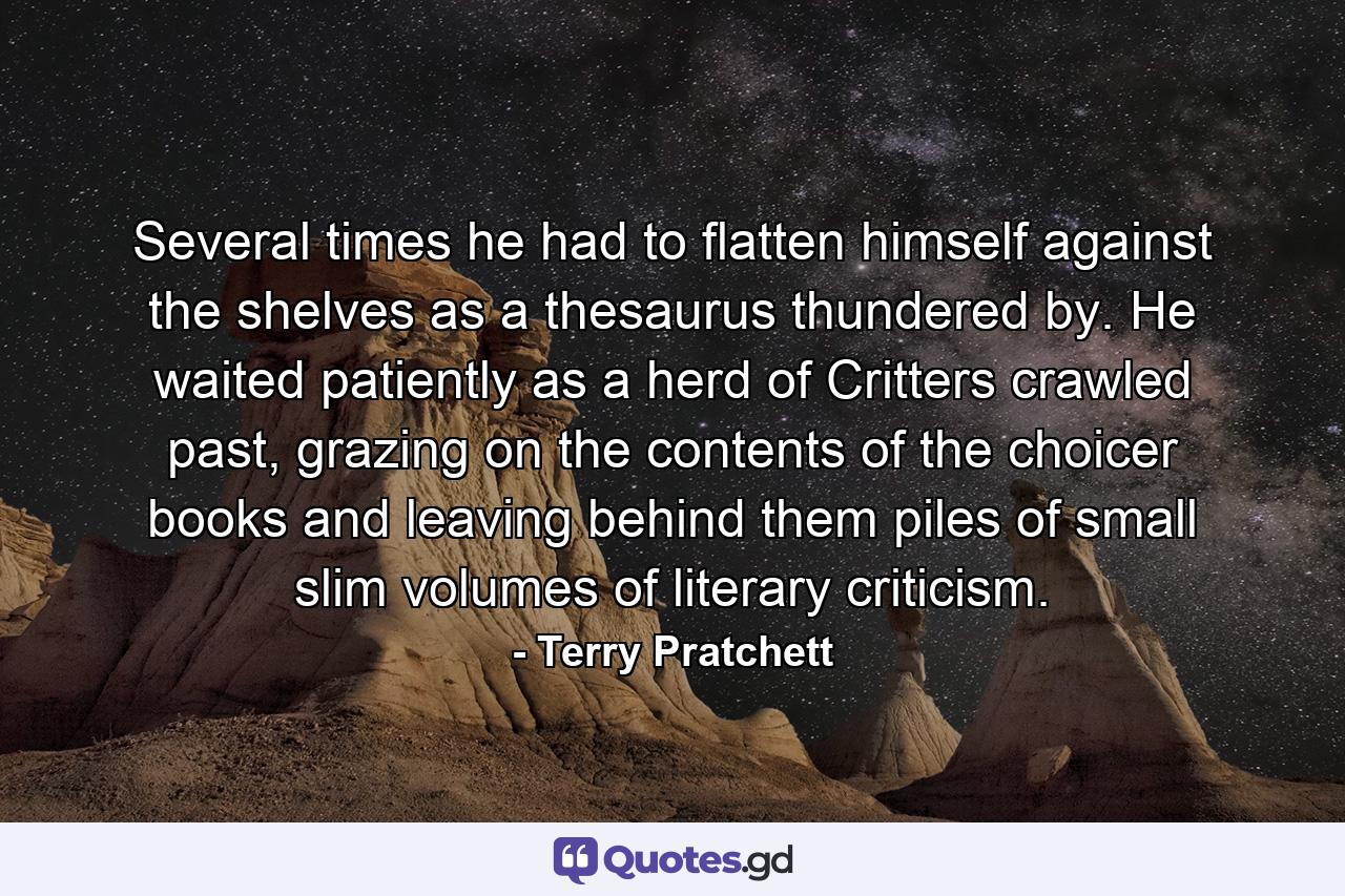 Several times he had to flatten himself against the shelves as a thesaurus thundered by. He waited patiently as a herd of Critters crawled past, grazing on the contents of the choicer books and leaving behind them piles of small slim volumes of literary criticism. - Quote by Terry Pratchett