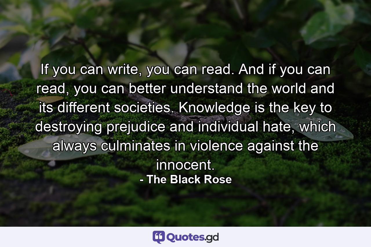 If you can write, you can read. And if you can read, you can better understand the world and its different societies. Knowledge is the key to destroying prejudice and individual hate, which always culminates in violence against the innocent. - Quote by The Black Rose