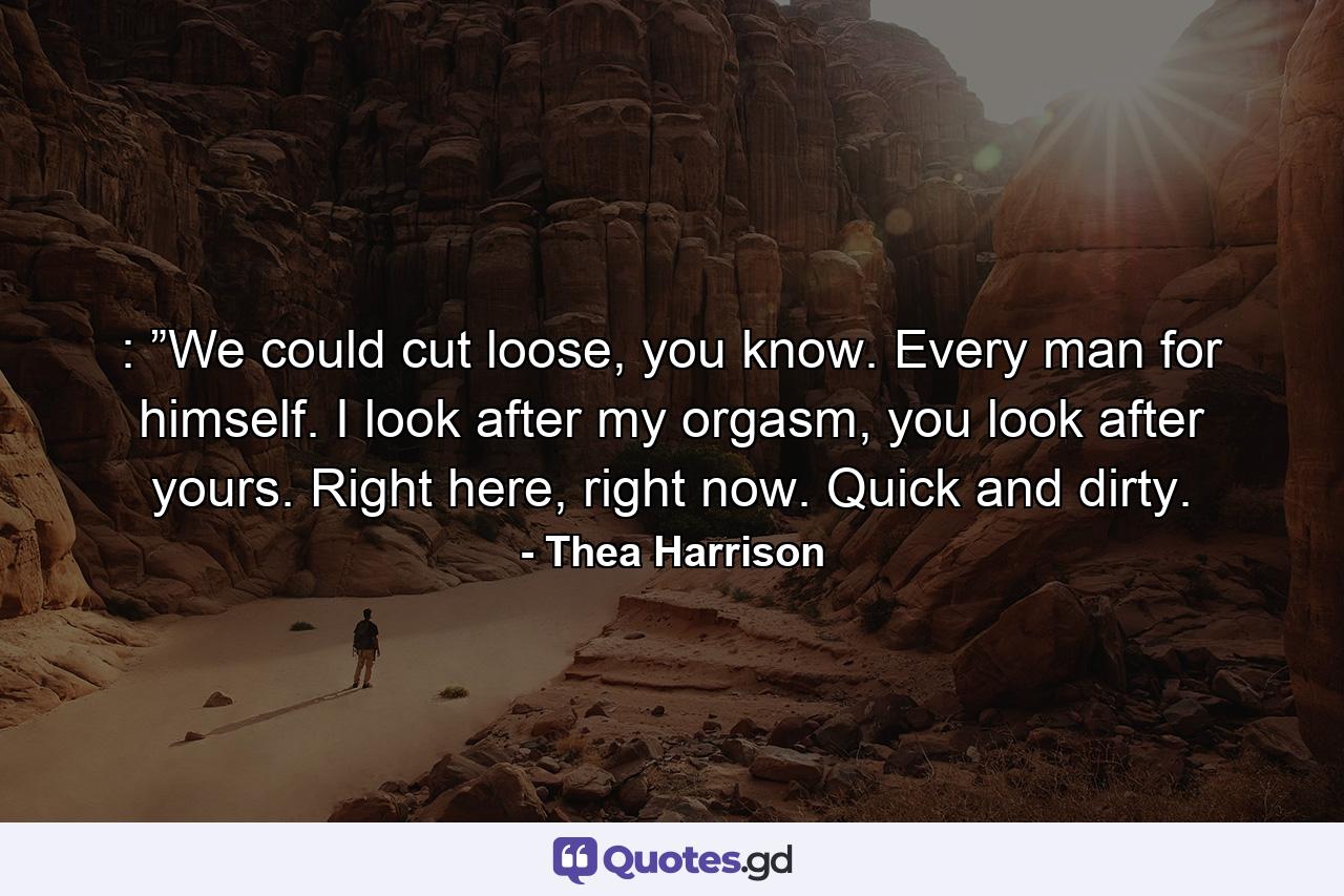 :  ”We could cut loose, you know. Every man for himself. I look after my orgasm, you look after yours. Right here, right now. Quick and dirty. - Quote by Thea Harrison