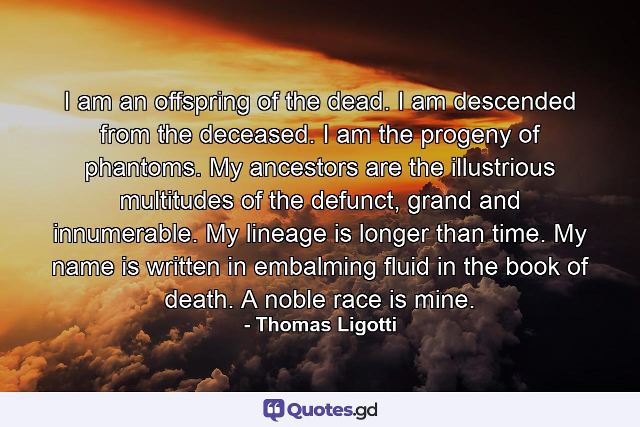 I am an offspring of the dead. I am descended from the deceased. I am the progeny of phantoms. My ancestors are the illustrious multitudes of the defunct, grand and innumerable. My lineage is longer than time. My name is written in embalming fluid in the book of death. A noble race is mine. - Quote by Thomas Ligotti