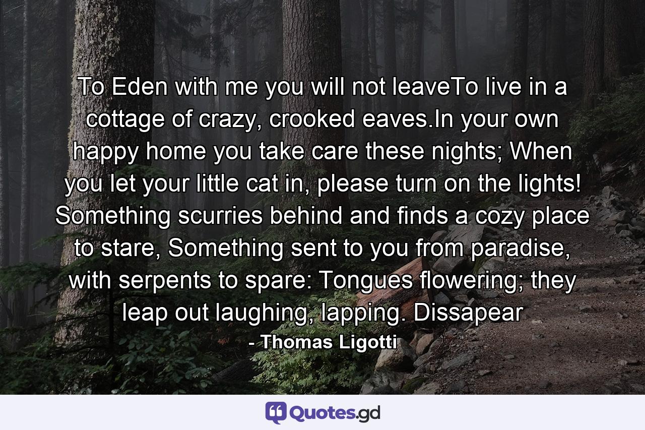 To Eden with me you will not leaveTo live in a cottage of crazy, crooked eaves.In your own happy home you take care these nights; When you let your little cat in, please turn on the lights! Something scurries behind and finds a cozy place to stare, Something sent to you from paradise, with serpents to spare: Tongues flowering; they leap out laughing, lapping. Dissapear - Quote by Thomas Ligotti