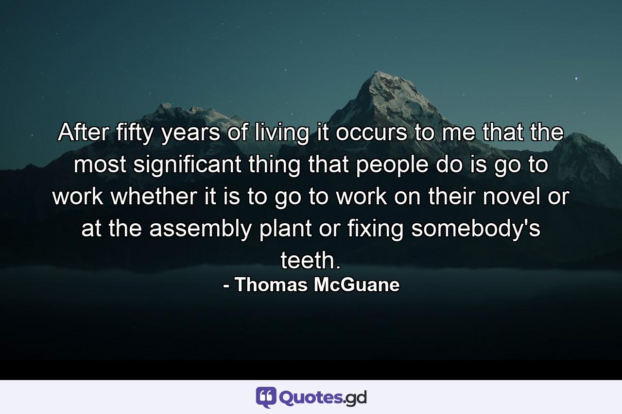 After fifty years of living  it occurs to me that the most significant thing that people do is go to work  whether it is to go to work on their novel or at the assembly plant or fixing somebody's teeth. - Quote by Thomas McGuane