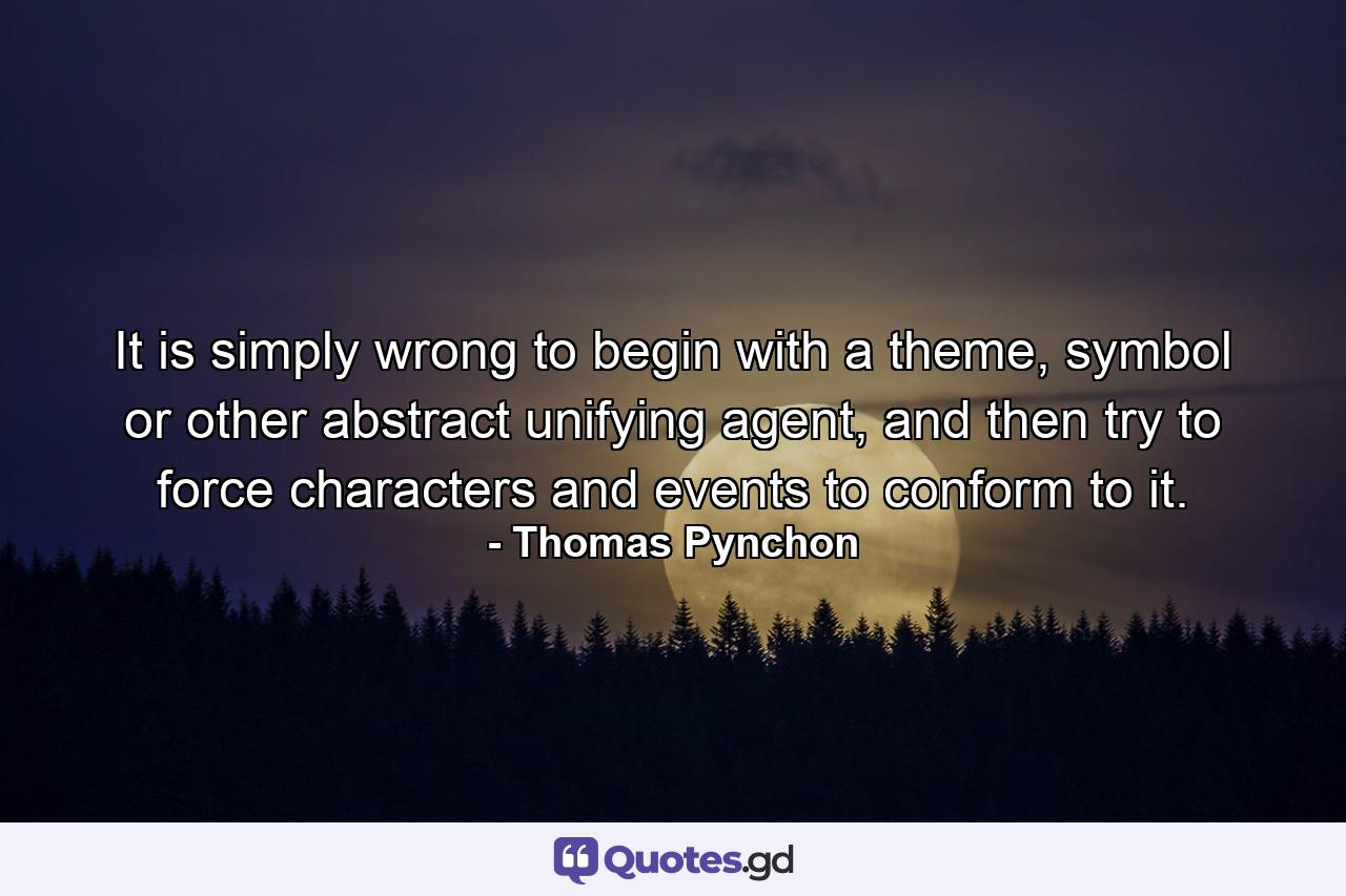 It is simply wrong to begin with a theme, symbol or other abstract unifying agent, and then try to force characters and events to conform to it. - Quote by Thomas Pynchon