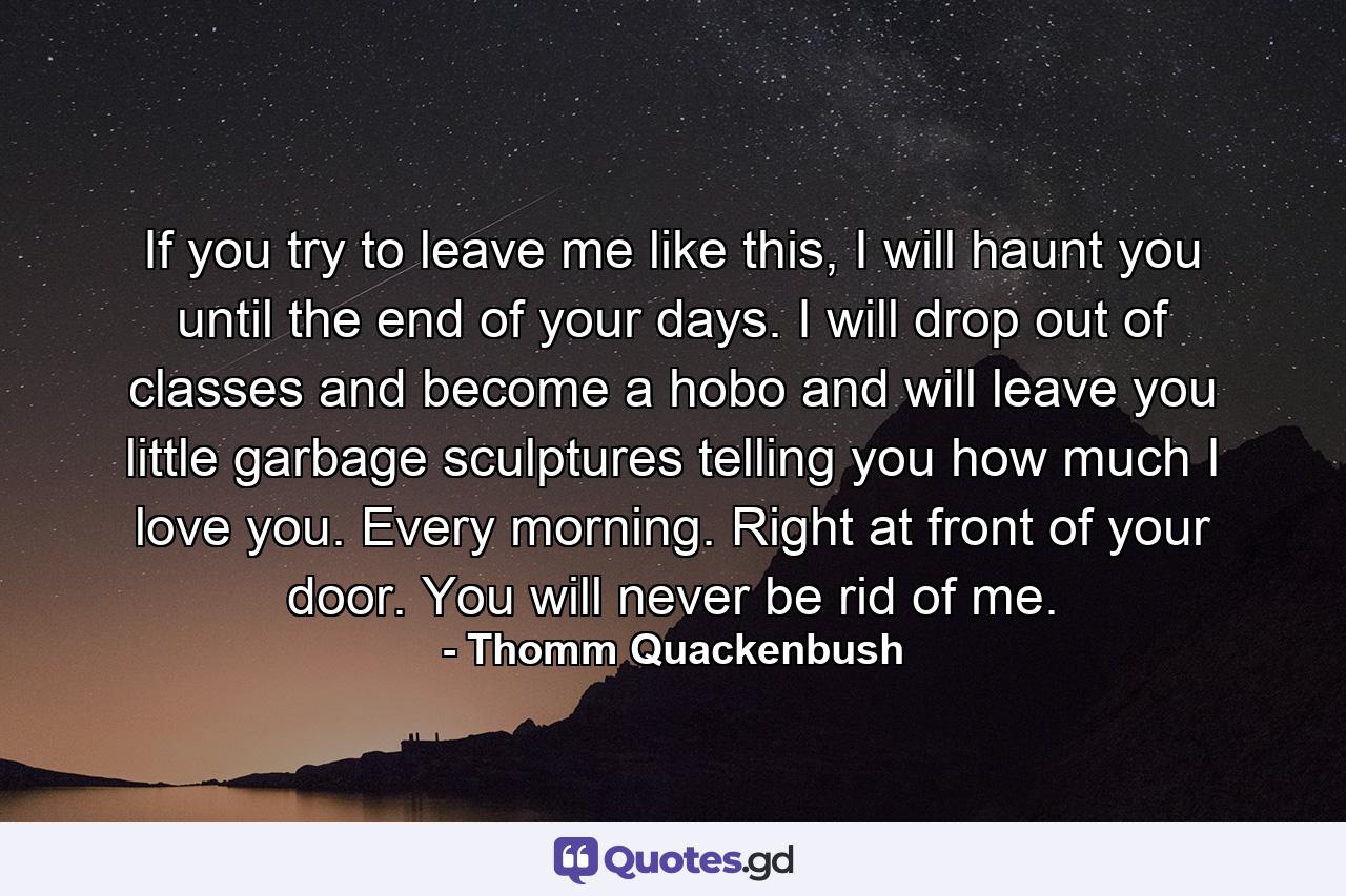 If you try to leave me like this, I will haunt you until the end of your days. I will drop out of classes and become a hobo and will leave you little garbage sculptures telling you how much I love you. Every morning. Right at front of your door. You will never be rid of me. - Quote by Thomm Quackenbush