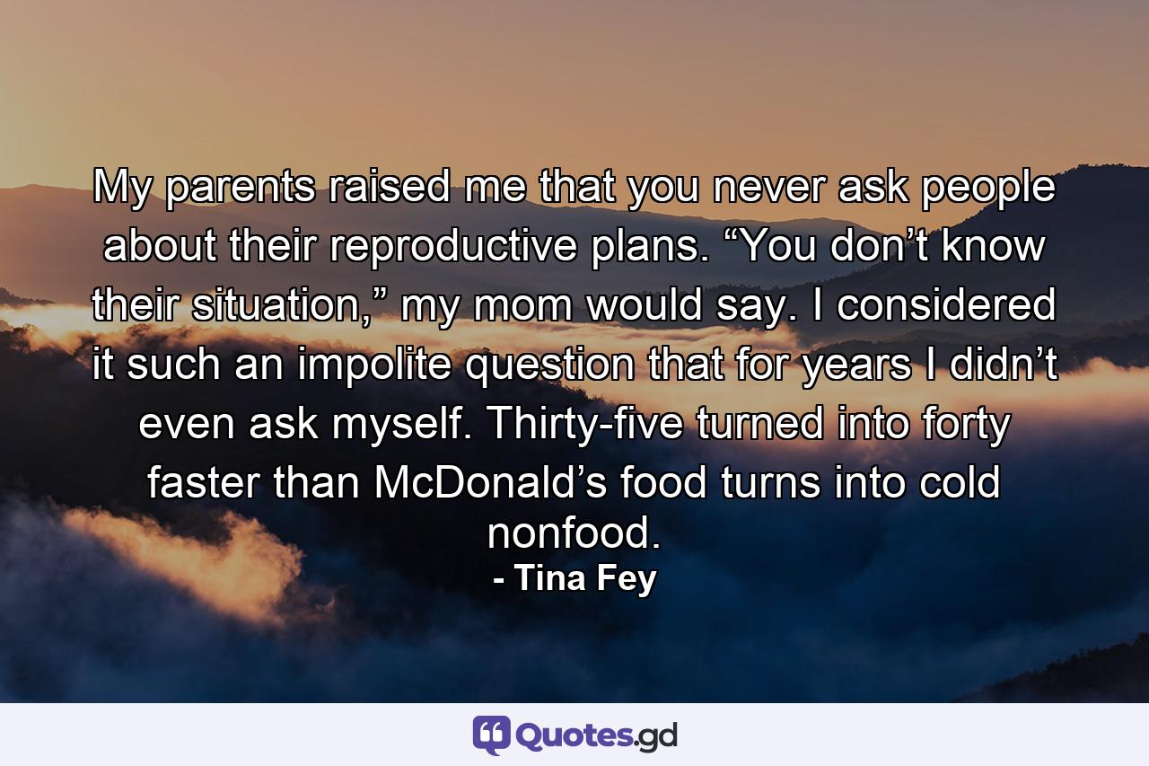 My parents raised me that you never ask people about their reproductive plans. “You don’t know their situation,” my mom would say. I considered it such an impolite question that for years I didn’t even ask myself. Thirty-five turned into forty faster than McDonald’s food turns into cold nonfood. - Quote by Tina Fey