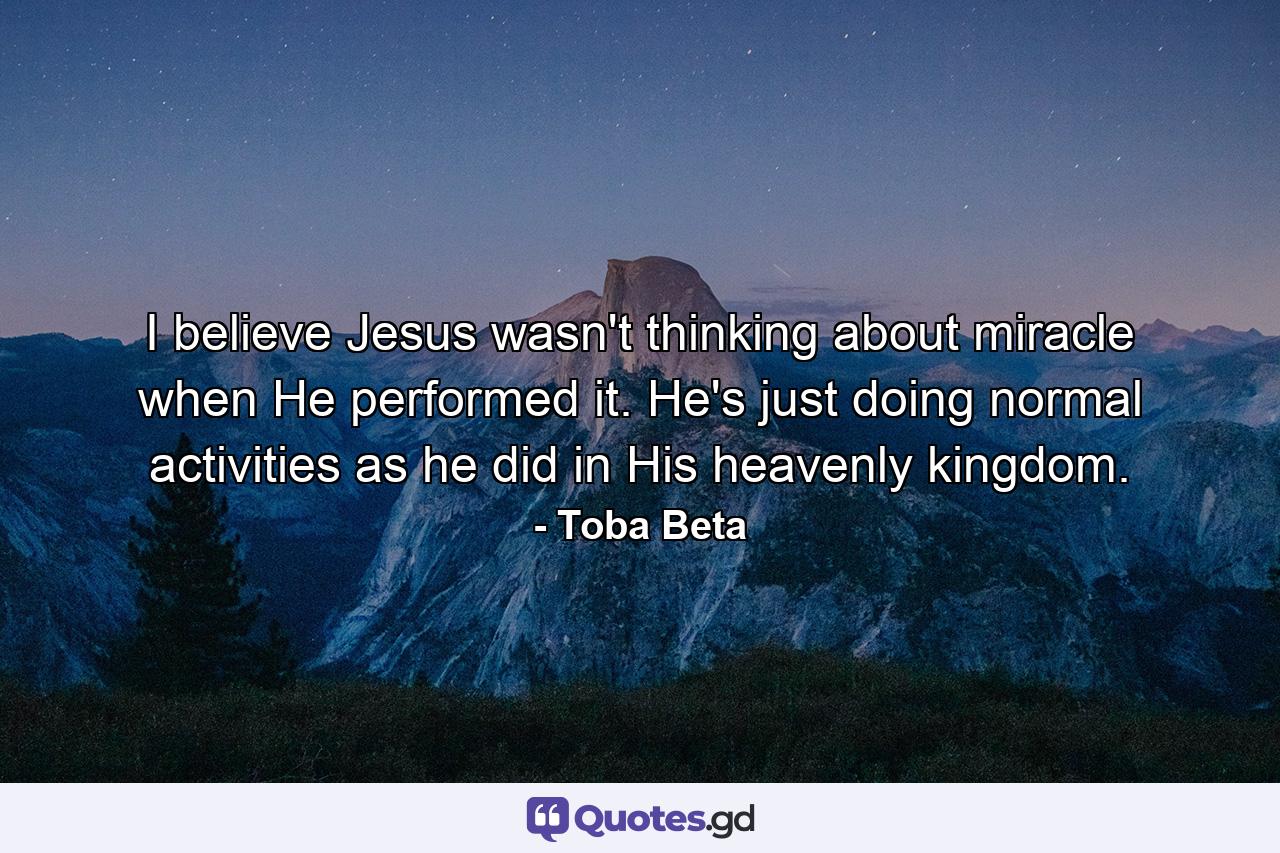 I believe Jesus wasn't thinking about miracle when He performed it. He's just doing normal activities as he did in His heavenly kingdom. - Quote by Toba Beta