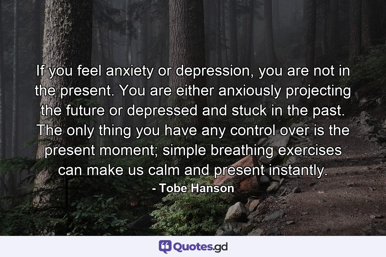 If you feel anxiety or depression, you are not in the present. You are either anxiously projecting the future or depressed and stuck in the past. The only thing you have any control over is the present moment; simple breathing exercises can make us calm and present instantly. - Quote by Tobe Hanson