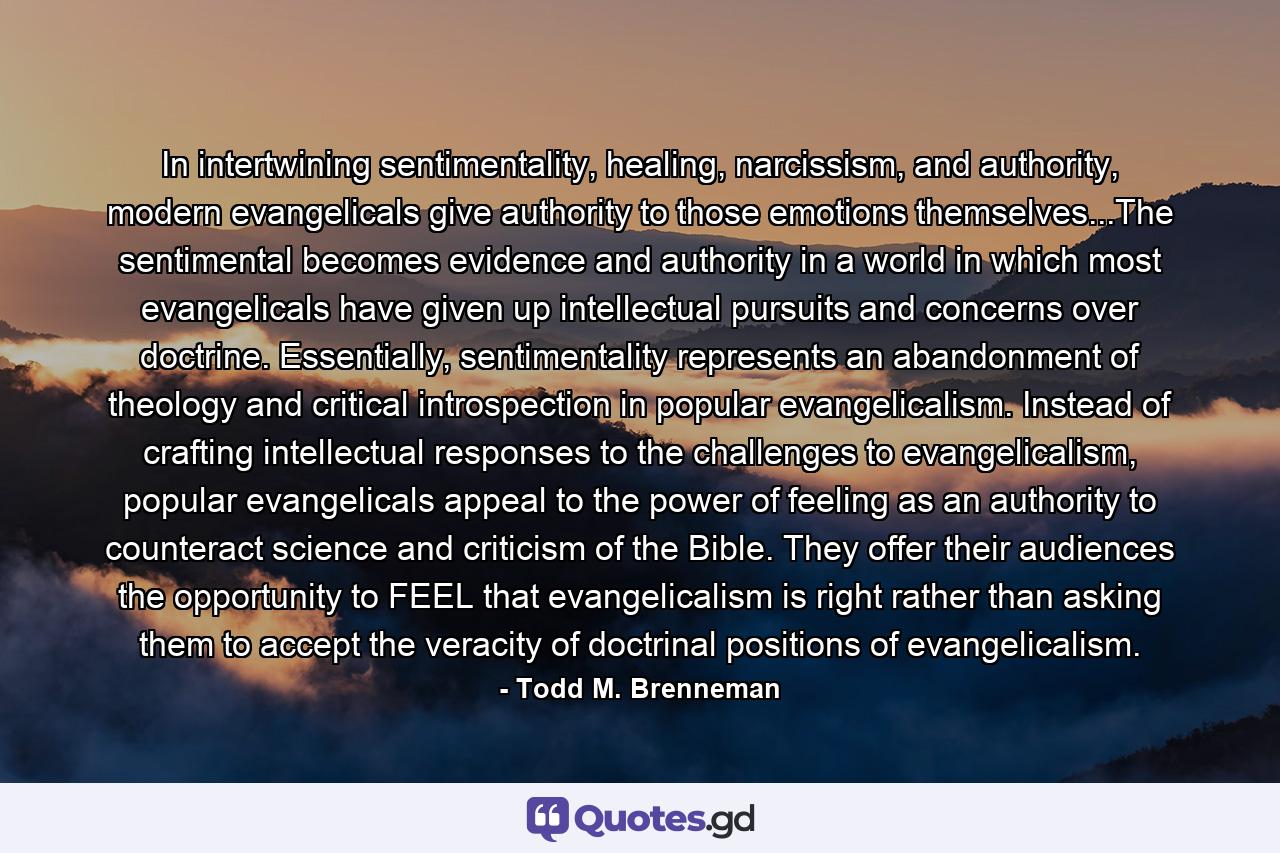 In intertwining sentimentality, healing, narcissism, and authority, modern evangelicals give authority to those emotions themselves...The sentimental becomes evidence and authority in a world in which most evangelicals have given up intellectual pursuits and concerns over doctrine. Essentially, sentimentality represents an abandonment of theology and critical introspection in popular evangelicalism. Instead of crafting intellectual responses to the challenges to evangelicalism, popular evangelicals appeal to the power of feeling as an authority to counteract science and criticism of the Bible. They offer their audiences the opportunity to FEEL that evangelicalism is right rather than asking them to accept the veracity of doctrinal positions of evangelicalism. - Quote by Todd M. Brenneman