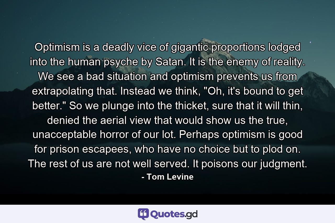 Optimism is a deadly vice of gigantic proportions lodged into the human psyche by Satan. It is the enemy of reality. We see a bad situation and optimism prevents us from extrapolating that. Instead we think, 