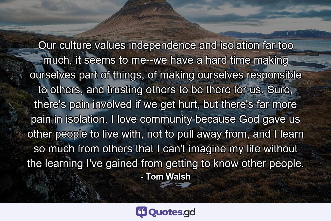 Our culture values independence and isolation far too much, it seems to me--we have a hard time making ourselves part of things, of making ourselves responsible to others, and trusting others to be there for us. Sure, there's pain involved if we get hurt, but there's far more pain in isolation. I love community because God gave us other people to live with, not to pull away from, and I learn so much from others that I can't imagine my life without the learning I've gained from getting to know other people. - Quote by Tom Walsh