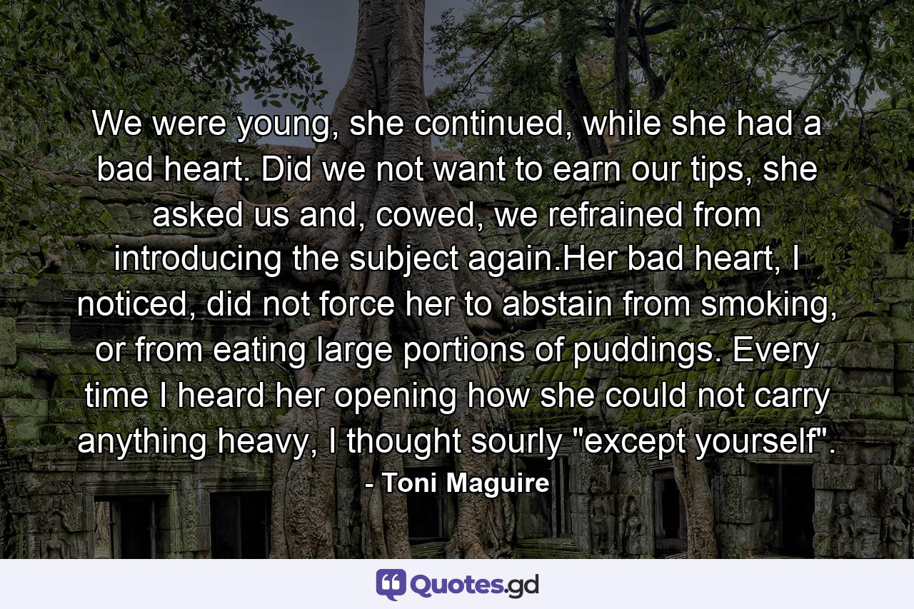 We were young, she continued, while she had a bad heart. Did we not want to earn our tips, she asked us and, cowed, we refrained from introducing the subject again.Her bad heart, I noticed, did not force her to abstain from smoking, or from eating large portions of puddings. Every time I heard her opening how she could not carry anything heavy, I thought sourly 