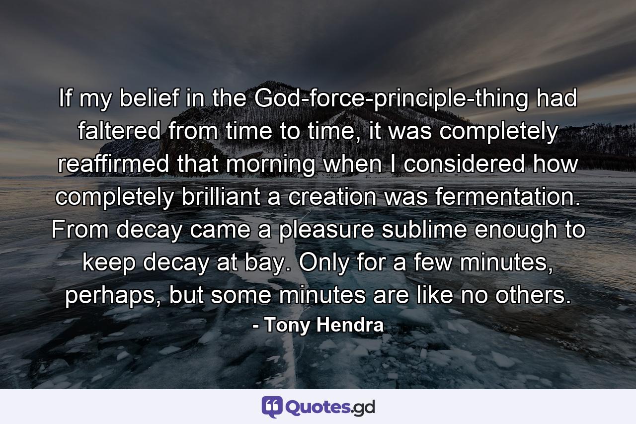 If my belief in the God-force-principle-thing had faltered from time to time, it was completely reaffirmed that morning when I considered how completely brilliant a creation was fermentation. From decay came a pleasure sublime enough to keep decay at bay. Only for a few minutes, perhaps, but some minutes are like no others. - Quote by Tony Hendra