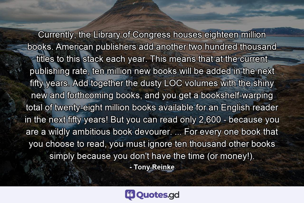 Currently, the Library of Congress houses eighteen million books. American publishers add another two hundred thousand titles to this stack each year. This means that at the current publishing rate, ten million new books will be added in the next fifty years. Add together the dusty LOC volumes with the shiny new and forthcoming books, and you get a bookshelf-warping total of twenty-eight million books available for an English reader in the next fifty years! But you can read only 2,600 - because you are a wildly ambitious book devourer. ... For every one book that you choose to read, you must ignore ten thousand other books simply because you don't have the time (or money!). - Quote by Tony Reinke