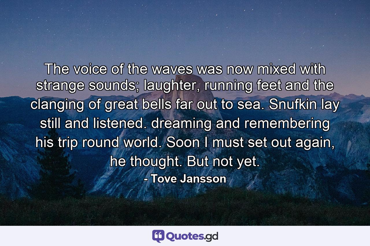 The voice of the waves was now mixed with strange sounds; laughter, running feet and the clanging of great bells far out to sea. Snufkin lay still and listened. dreaming and remembering his trip round world. Soon I must set out again, he thought. But not yet. - Quote by Tove Jansson