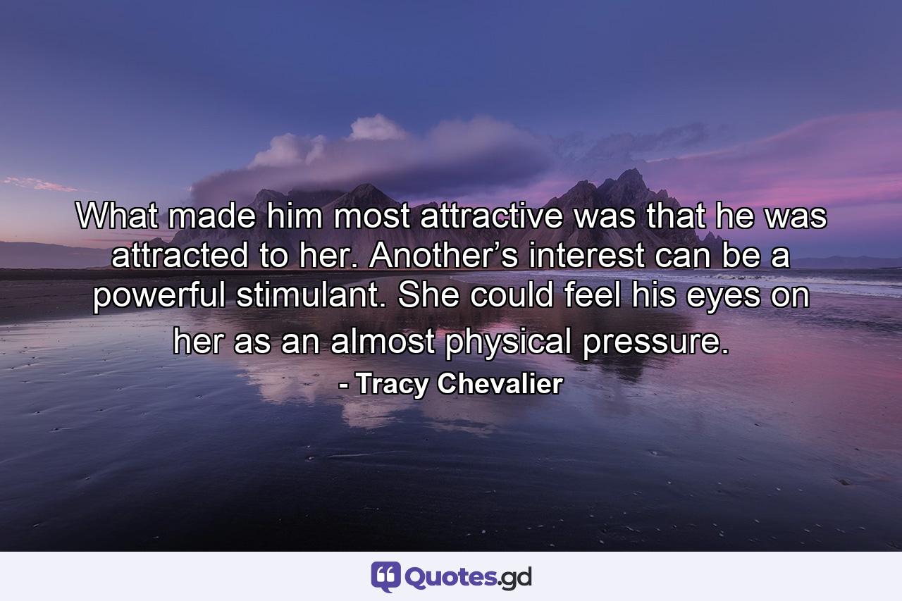 What made him most attractive was that he was attracted to her. Another’s interest can be a powerful stimulant. She could feel his eyes on her as an almost physical pressure. - Quote by Tracy Chevalier