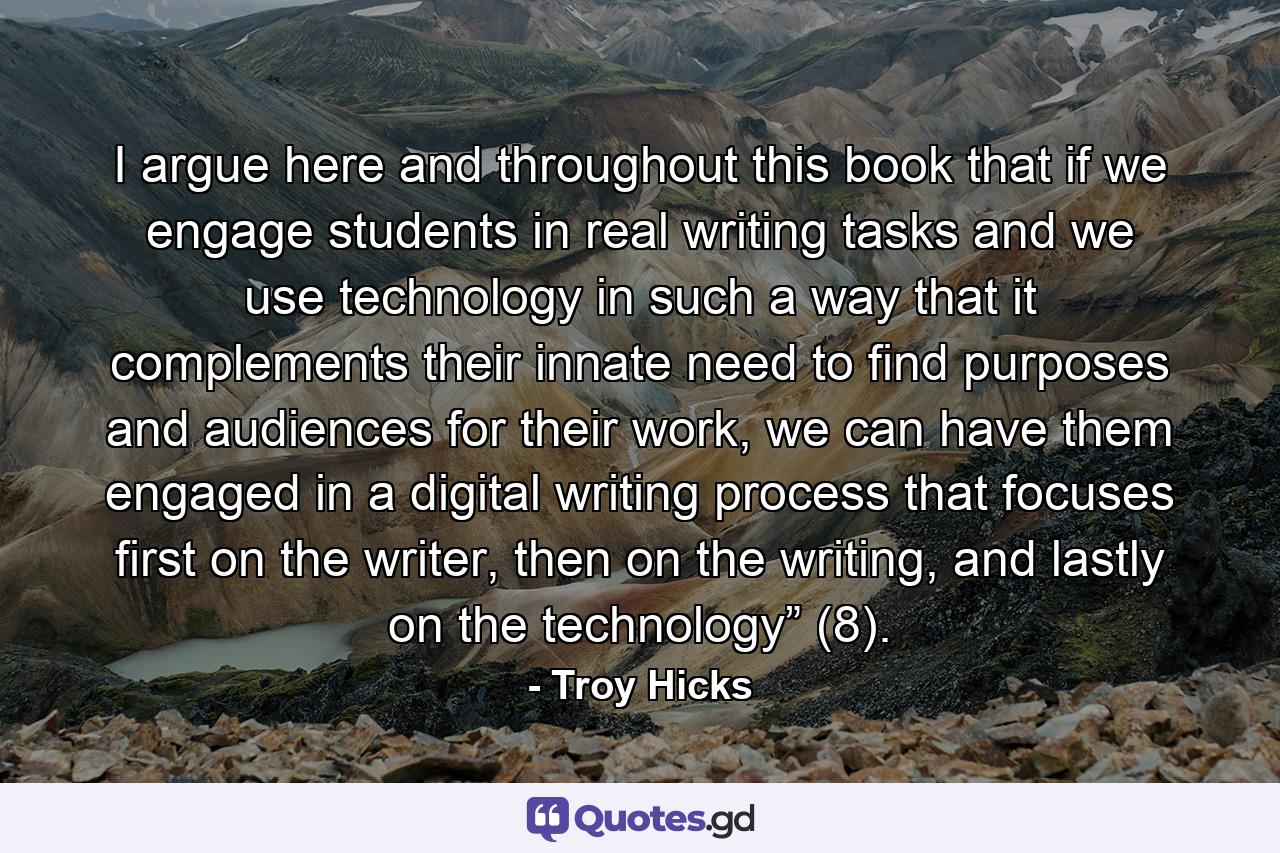 I argue here and throughout this book that if we engage students in real writing tasks and we use technology in such a way that it complements their innate need to find purposes and audiences for their work, we can have them engaged in a digital writing process that focuses first on the writer, then on the writing, and lastly on the technology” (8). - Quote by Troy Hicks