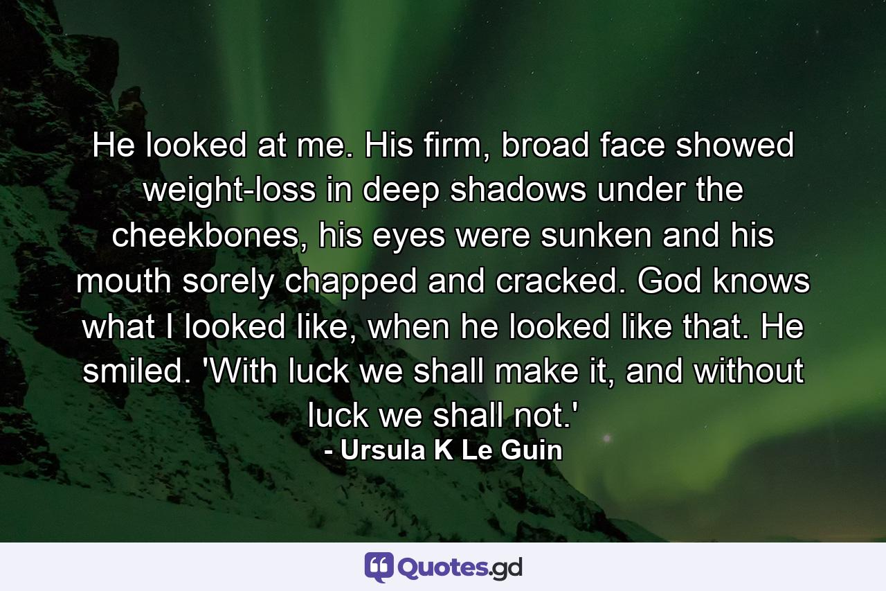 He looked at me. His firm, broad face showed weight-loss in deep shadows under the cheekbones, his eyes were sunken and his mouth sorely chapped and cracked. God knows what I looked like, when he looked like that. He smiled. 'With luck we shall make it, and without luck we shall not.' - Quote by Ursula K Le Guin