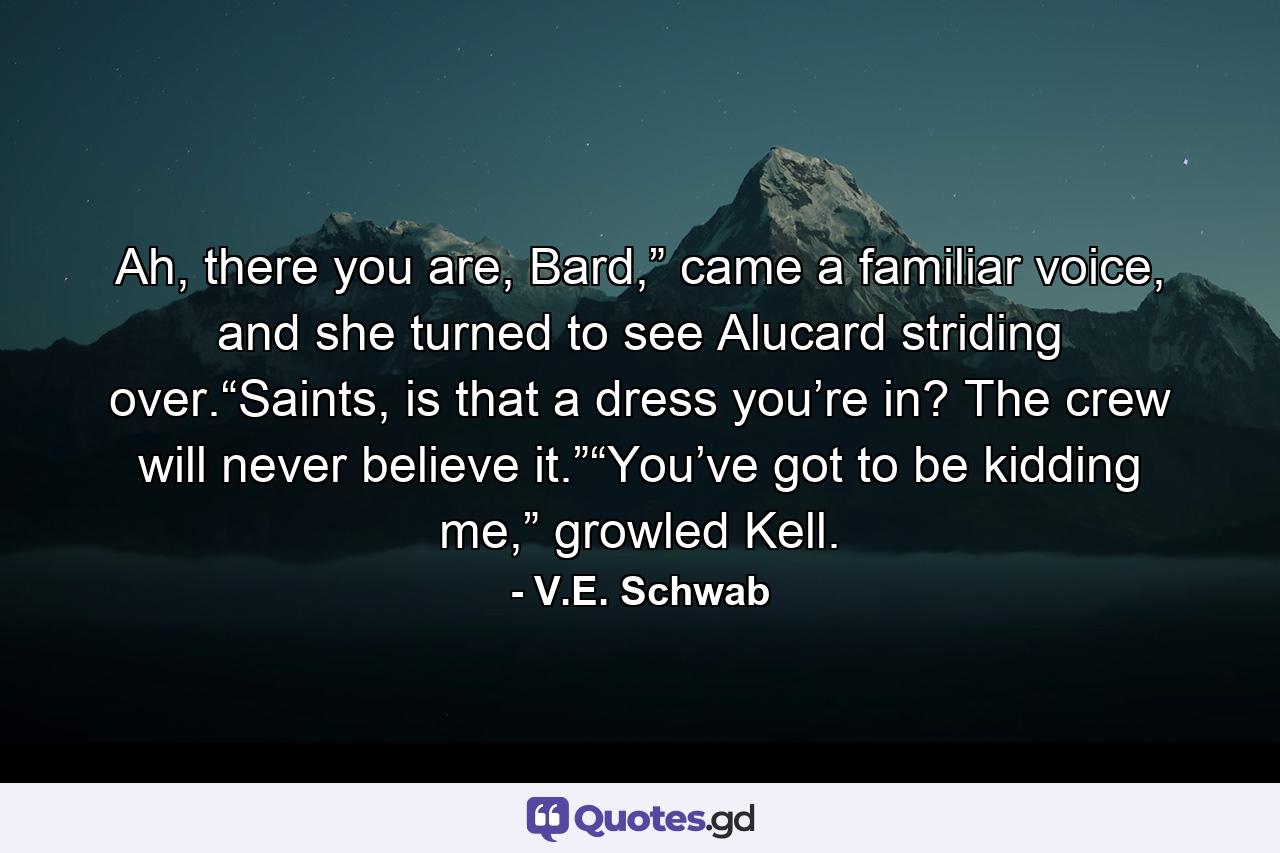 Ah, there you are, Bard,” came a familiar voice, and she turned to see Alucard striding over.“Saints, is that a dress you’re in? The crew will never believe it.”“You’ve got to be kidding me,” growled Kell. - Quote by V.E. Schwab