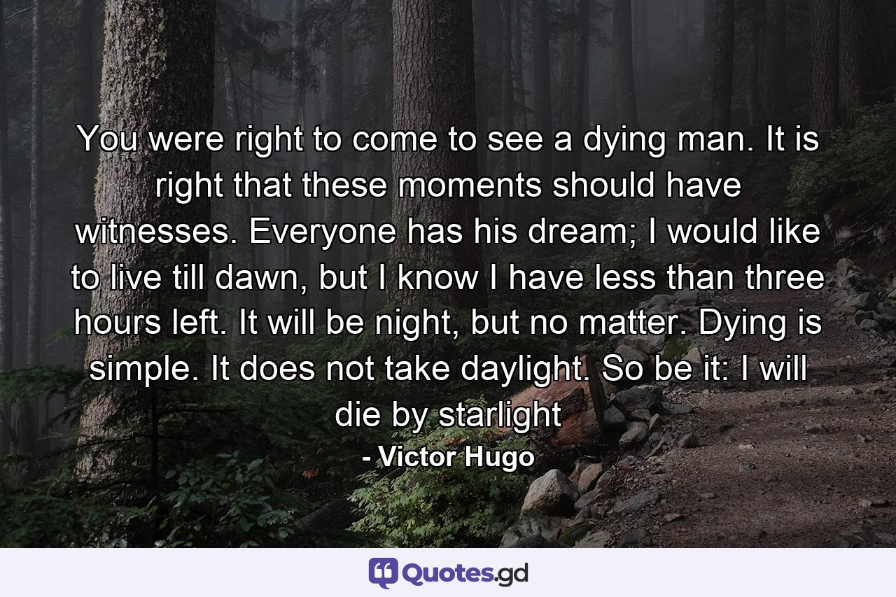 You were right to come to see a dying man. It is right that these moments should have witnesses. Everyone has his dream; I would like to live till dawn, but I know I have less than three hours left. It will be night, but no matter. Dying is simple. It does not take daylight. So be it: I will die by starlight - Quote by Victor Hugo