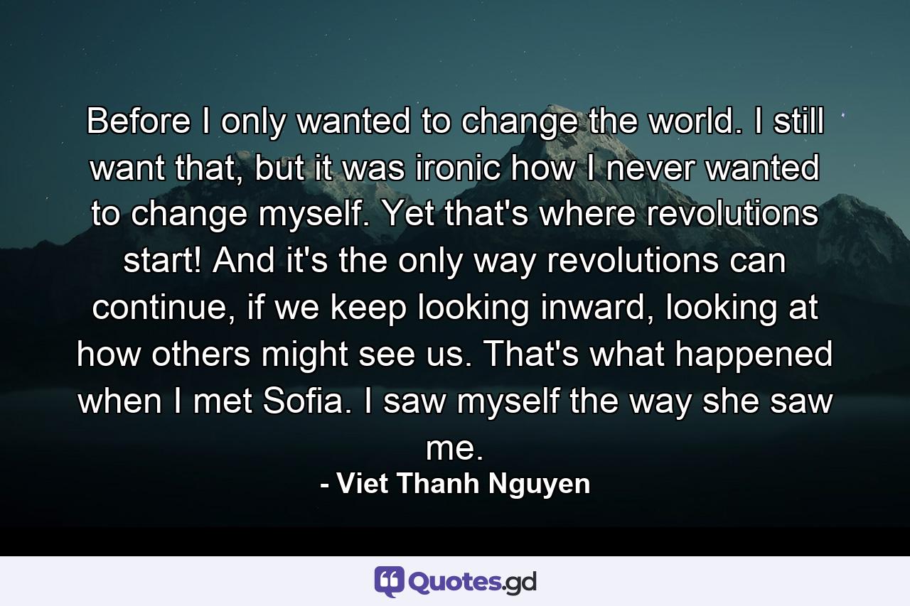 Before I only wanted to change the world. I still want that, but it was ironic how I never wanted to change myself. Yet that's where revolutions start! And it's the only way revolutions can continue, if we keep looking inward, looking at how others might see us. That's what happened when I met Sofia. I saw myself the way she saw me. - Quote by Viet Thanh Nguyen