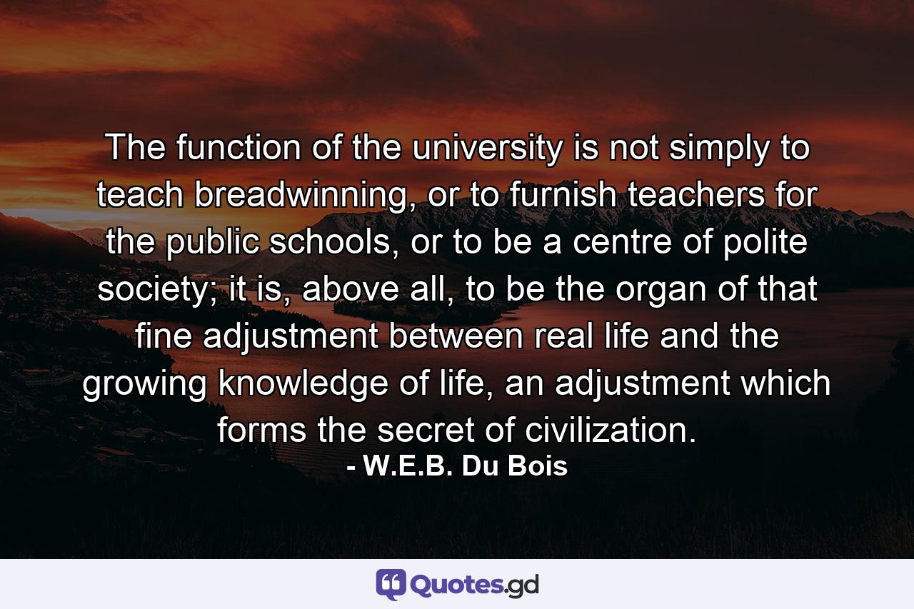 The function of the university is not simply to teach breadwinning, or to furnish teachers for the public schools, or to be a centre of polite society; it is, above all, to be the organ of that fine adjustment between real life and the growing knowledge of life, an adjustment which forms the secret of civilization. - Quote by W.E.B. Du Bois