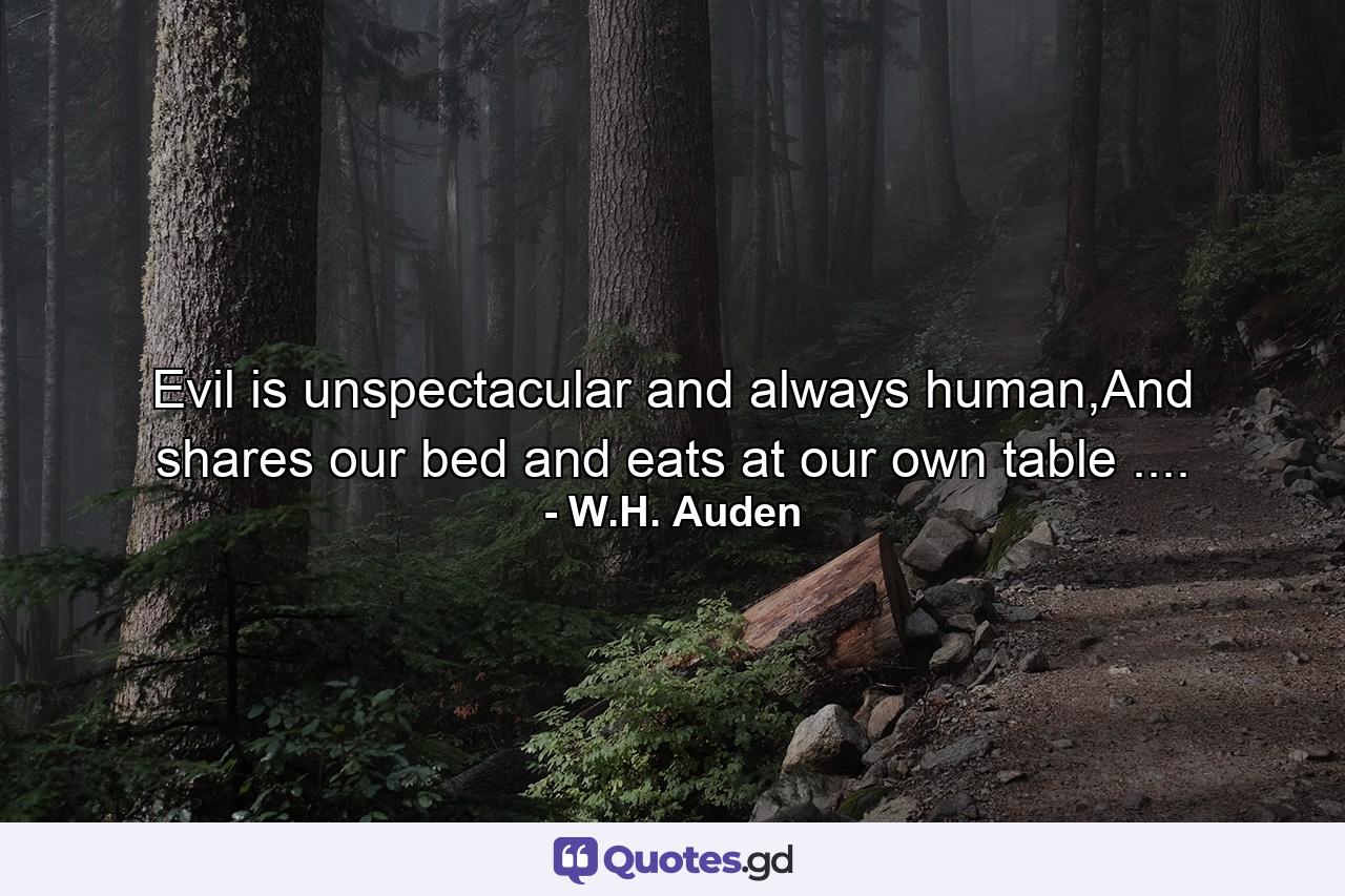 Evil is unspectacular and always human,And shares our bed and eats at our own table .... - Quote by W.H. Auden