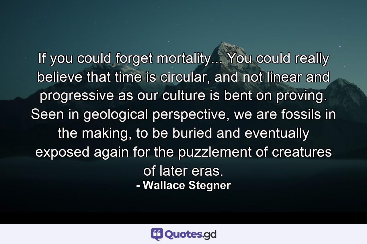 If you could forget mortality... You could really believe that time is circular, and not linear and progressive as our culture is bent on proving. Seen in geological perspective, we are fossils in the making, to be buried and eventually exposed again for the puzzlement of creatures of later eras. - Quote by Wallace Stegner